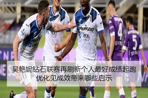 吴艳妮钻石联赛再刷新个人最好成绩起跑优化见成效带来哪些启示