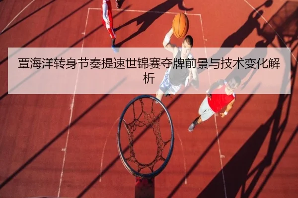 覃海洋转身节奏提速世锦赛夺牌前景与技术变化解析