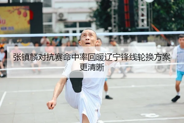 张镇麟对抗赛命中率回暖辽宁锋线轮换方案更清晰
