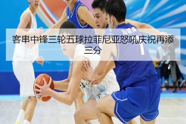 客串中锋三轮五球拉菲尼亚怒吼庆祝再添三分